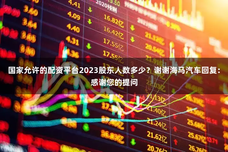 国家允许的配资平台2023股东人数多少？谢谢海马汽车回复：感谢您的提问
