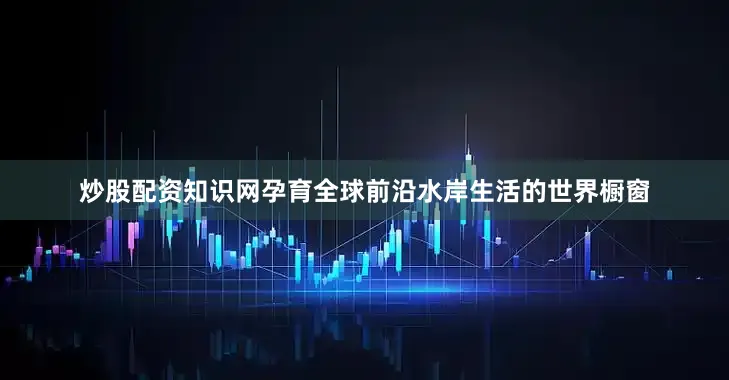 炒股配资知识网孕育全球前沿水岸生活的世界橱窗