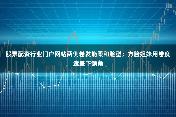 股票配资行业门户网站两侧卷发能柔和脸型；方脸姐妹用卷度遮盖下颌角