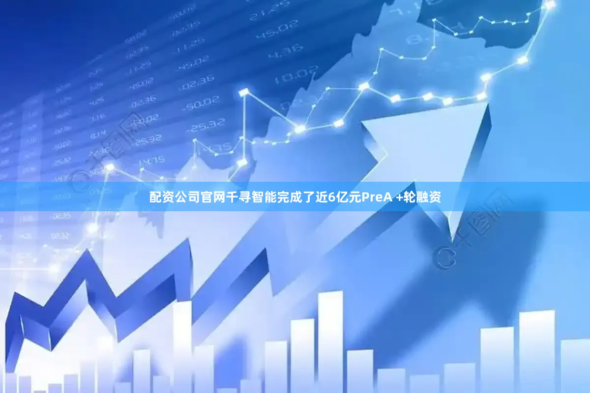 配资公司官网千寻智能完成了近6亿元PreA +轮融资