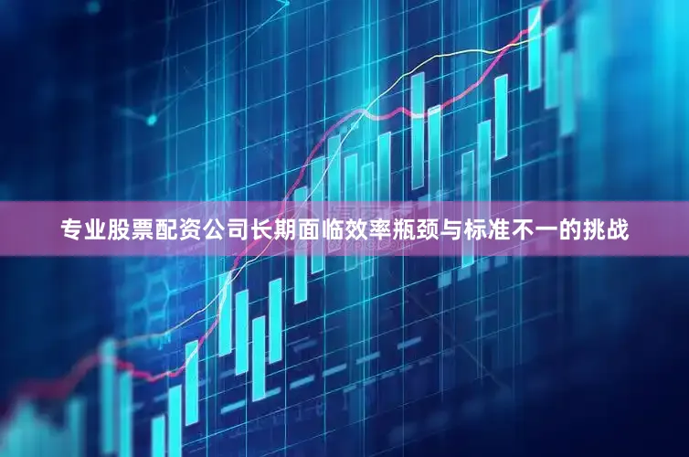 专业股票配资公司长期面临效率瓶颈与标准不一的挑战