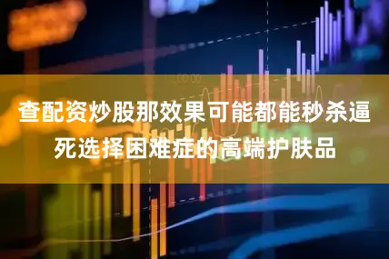 查配资炒股那效果可能都能秒杀逼死选择困难症的高端护肤品