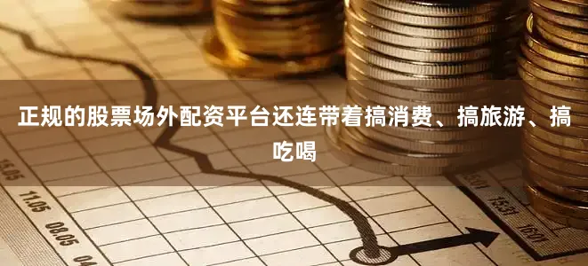 正规的股票场外配资平台还连带着搞消费、搞旅游、搞吃喝