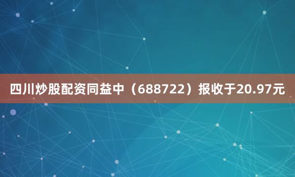 四川炒股配资同益中（688722）报收于20.97元