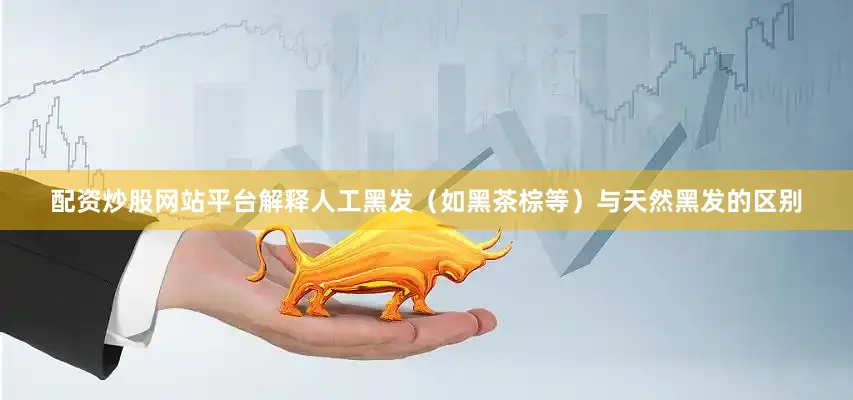配资炒股网站平台解释人工黑发（如黑茶棕等）与天然黑发的区别