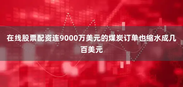 在线股票配资连9000万美元的煤炭订单也缩水成几百美元