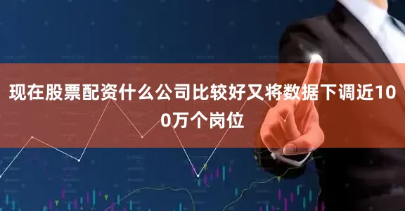 现在股票配资什么公司比较好又将数据下调近100万个岗位