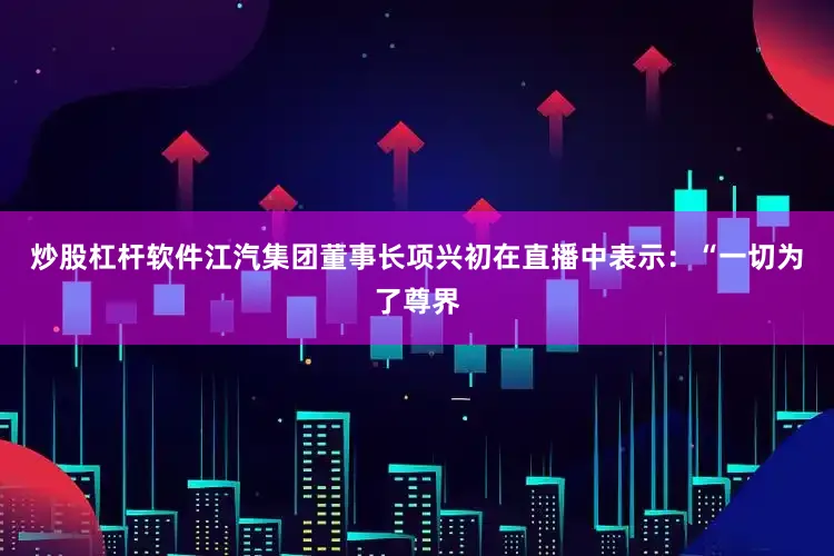 炒股杠杆软件江汽集团董事长项兴初在直播中表示：“一切为了尊界